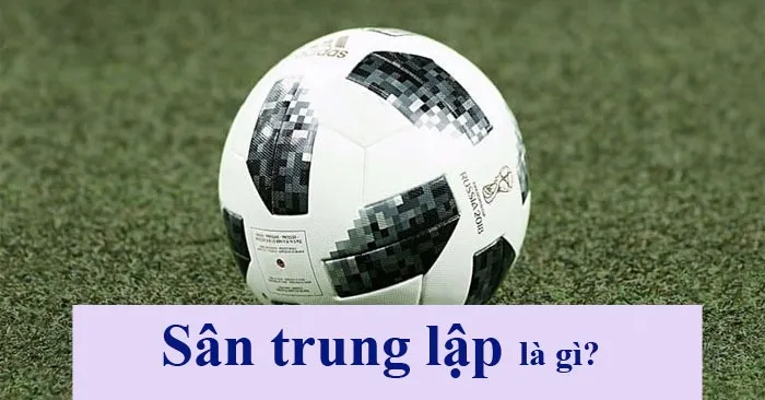 Sân Trung Lập Là Gì? Một Số Yếu Tố Khi Sử Dụng Sân Trung Lập